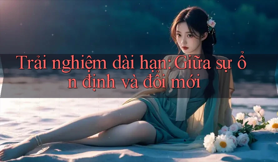 Trải nghiệm dài hạn: Giữa sự ổn định và đổi mới Trải nghiệm dài hạn: Giữa sự ổn định và đổi mới
