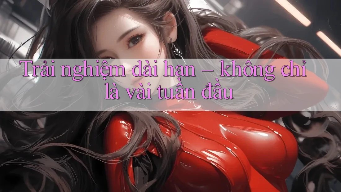 Trải nghiệm dài hạn – không chỉ là vài tuần đầu Trải nghiệm dài hạn – không chỉ là vài tuần đầu