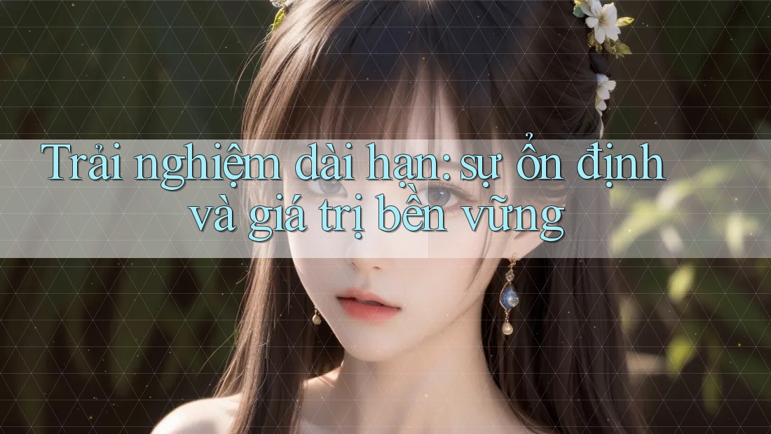 Trải nghiệm dài hạn: sự ổn định và giá trị bền vững Trải nghiệm dài hạn: sự ổn định và giá trị bền vững