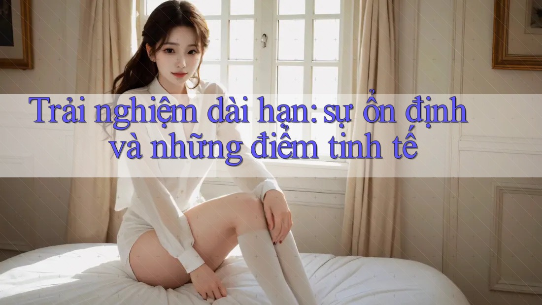 Trải nghiệm dài hạn: sự ổn định và những điểm tinh tế Trải nghiệm dài hạn: sự ổn định và những điểm tinh tế