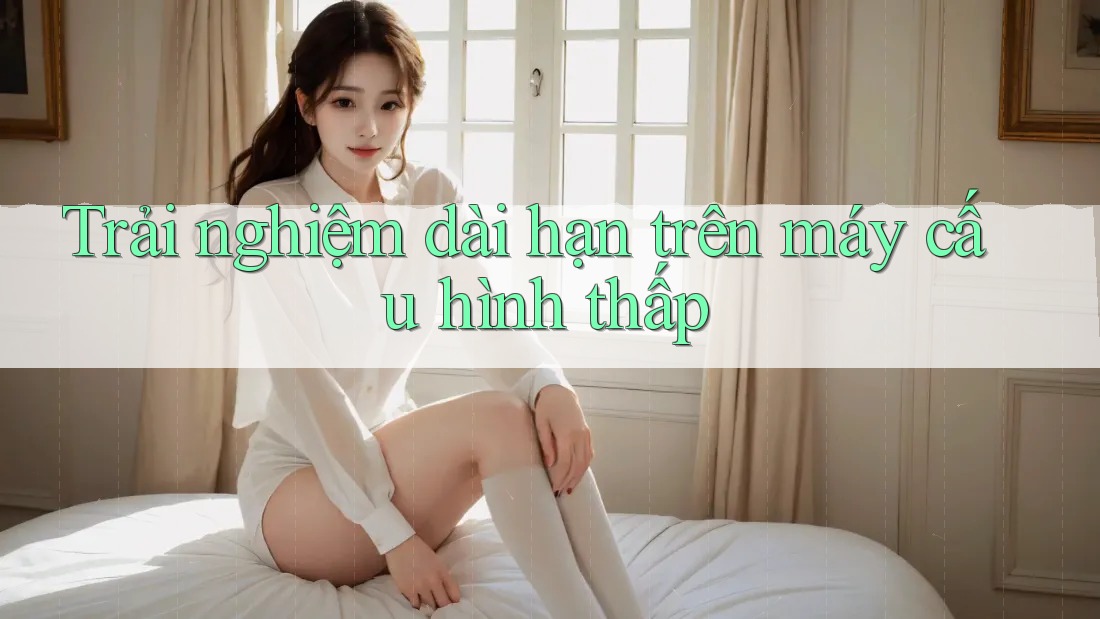 Trải nghiệm dài hạn trên máy cấu hình thấp Trải nghiệm dài hạn trên máy cấu hình thấp