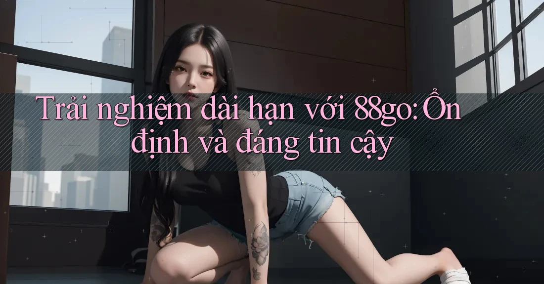Trải nghiệm dài hạn với 88go: Ổn định và đáng tin cậy Trải nghiệm dài hạn với 88go: Ổn định và đáng tin cậy
