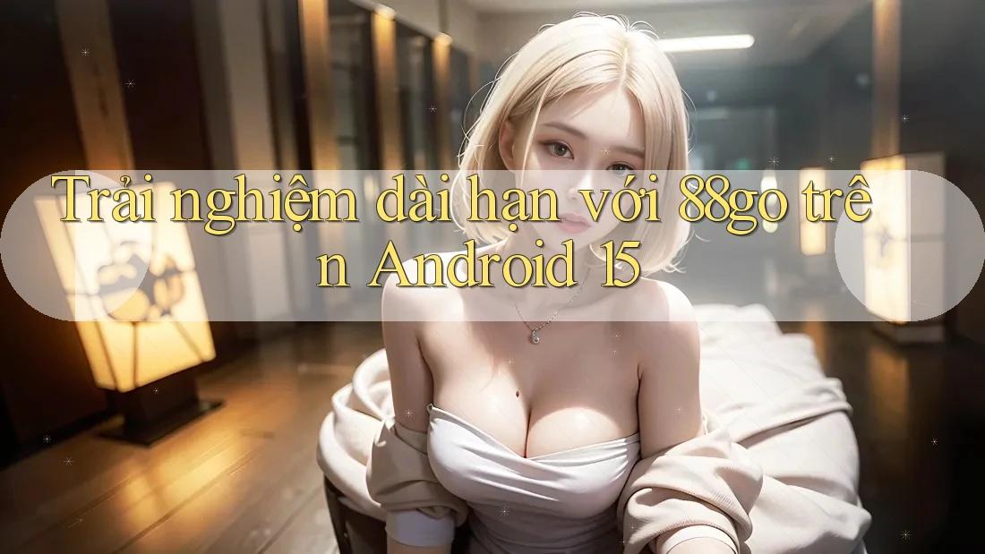 Trải nghiệm dài hạn với 88go trên Android 15 Trải nghiệm dài hạn với 88go trên Android 15