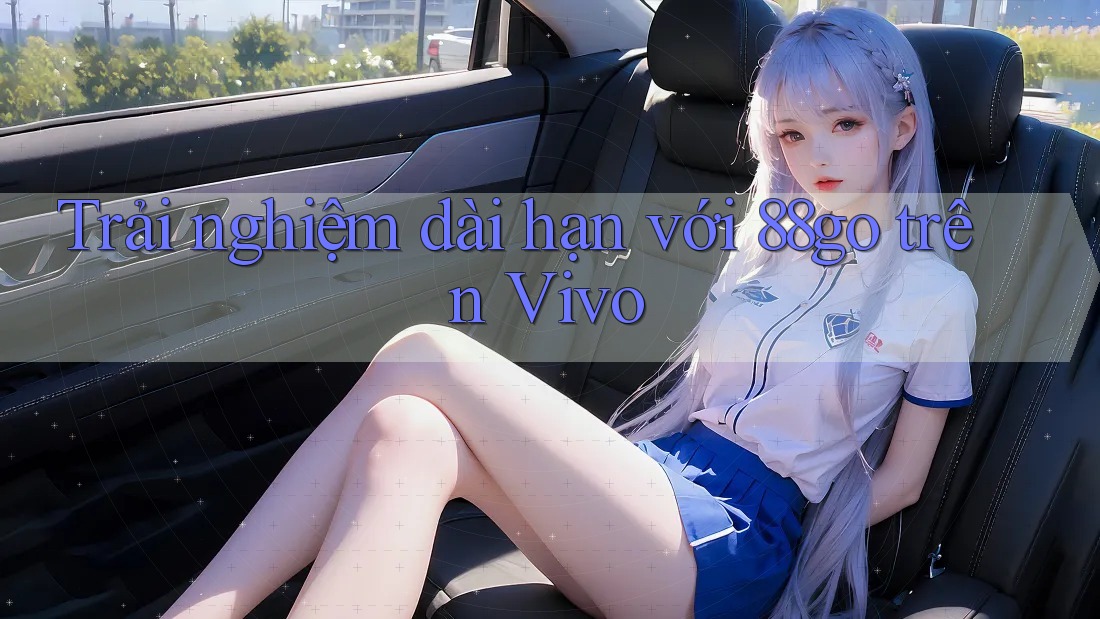 Trải nghiệm dài hạn với 88go trên Vivo Trải nghiệm dài hạn với 88go trên Vivo