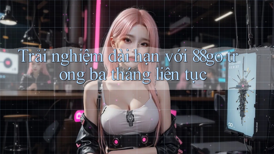 Trải nghiệm dài hạn với 88go trong ba tháng liên tục
