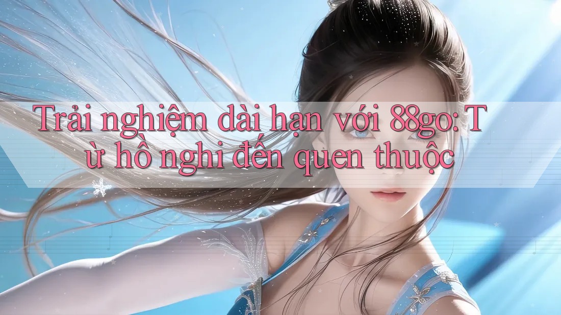 Trải nghiệm dài hạn với 88go: Từ hồ nghi đến quen thuộc Trải nghiệm dài hạn với 88go: Từ hồ nghi đến quen thuộc