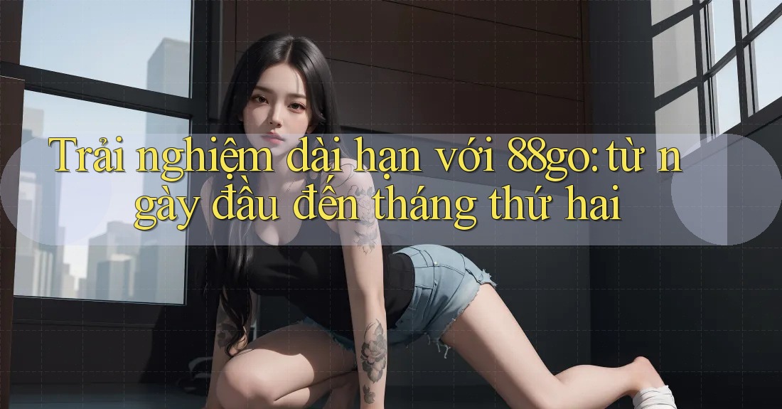 Trải nghiệm dài hạn với 88go: từ ngày đầu đến tháng thứ hai