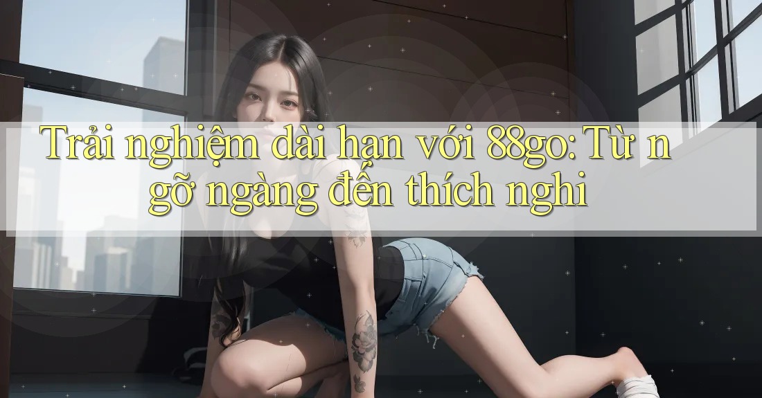 Trải nghiệm dài hạn với 88go: Từ ngỡ ngàng đến thích nghi Trải nghiệm dài hạn với 88go: Từ ngỡ ngàng đến thích nghi