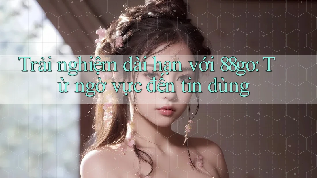 Trải nghiệm dài hạn với 88go: Từ ngờ vực đến tin dùng