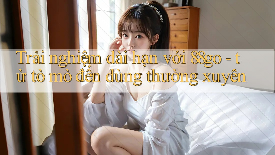 Trải nghiệm dài hạn với 88go - từ tò mò đến dùng thường xuyên Trải nghiệm dài hạn với 88go - từ tò mò đến dùng thường xuyên