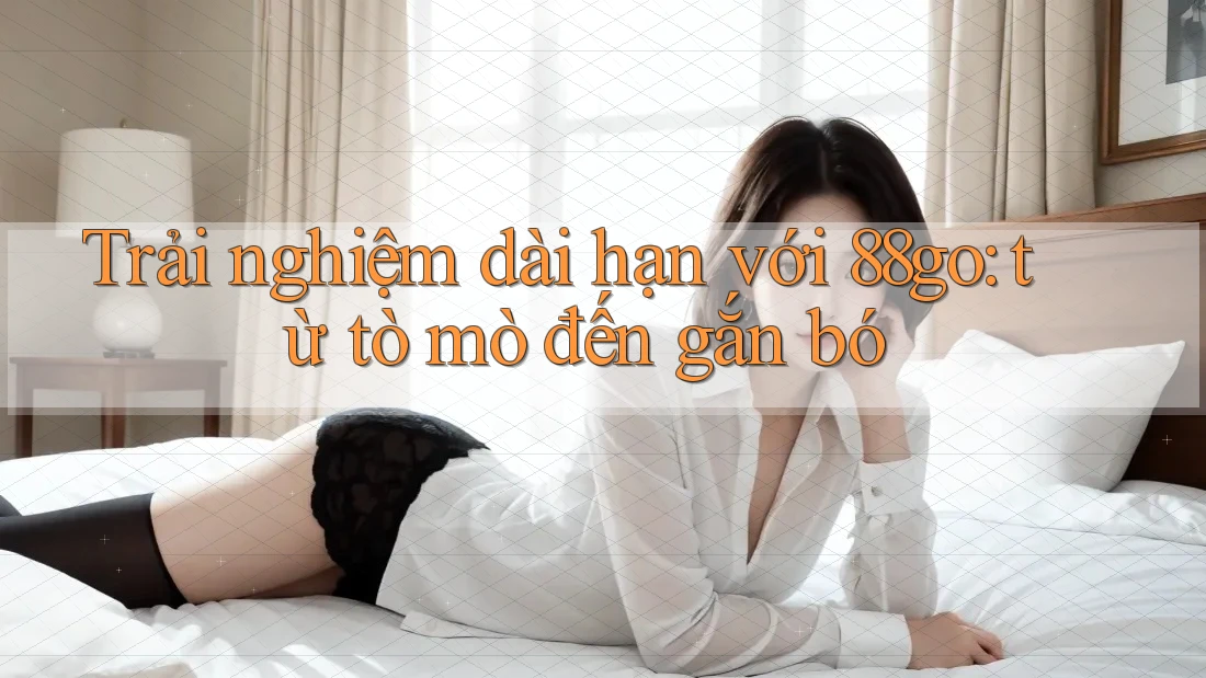Trải nghiệm dài hạn với 88go: từ tò mò đến gắn bó Trải nghiệm dài hạn với 88go: từ tò mò đến gắn bó