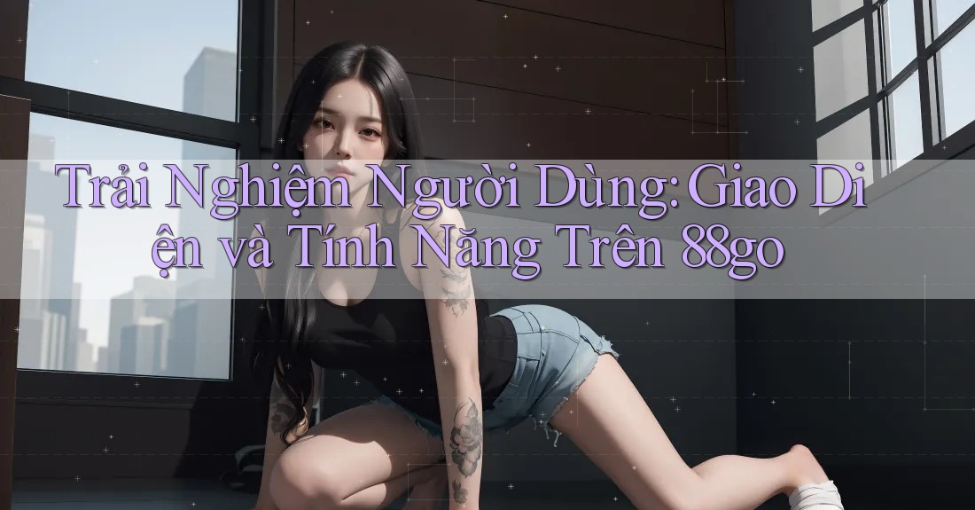 Trải Nghiệm Người Dùng: Giao Diện và Tính Năng Trên 88go Trải Nghiệm Người Dùng: Giao Diện và Tính Năng Trên 88go