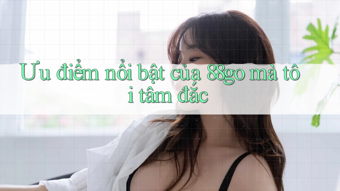 Ưu điểm nổi bật của 88go mà tôi tâm đắc Ưu điểm nổi bật của 88go mà tôi tâm đắc