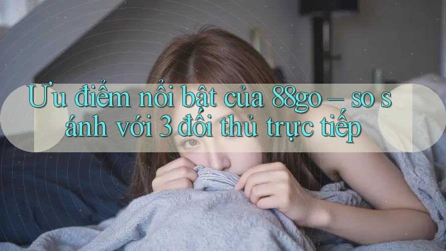 Ưu điểm nổi bật của 88go – so sánh với 3 đối thủ trực tiếp Ưu điểm nổi bật của 88go – so sánh với 3 đối thủ trực tiếp