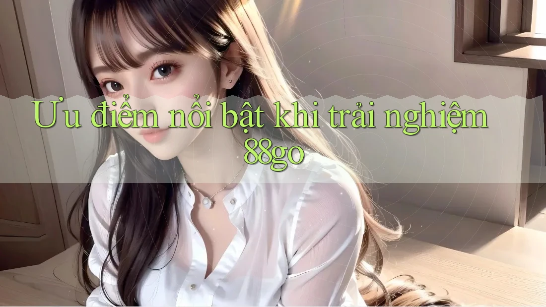 Ưu điểm nổi bật khi trải nghiệm 88go Ưu điểm nổi bật khi trải nghiệm 88go
