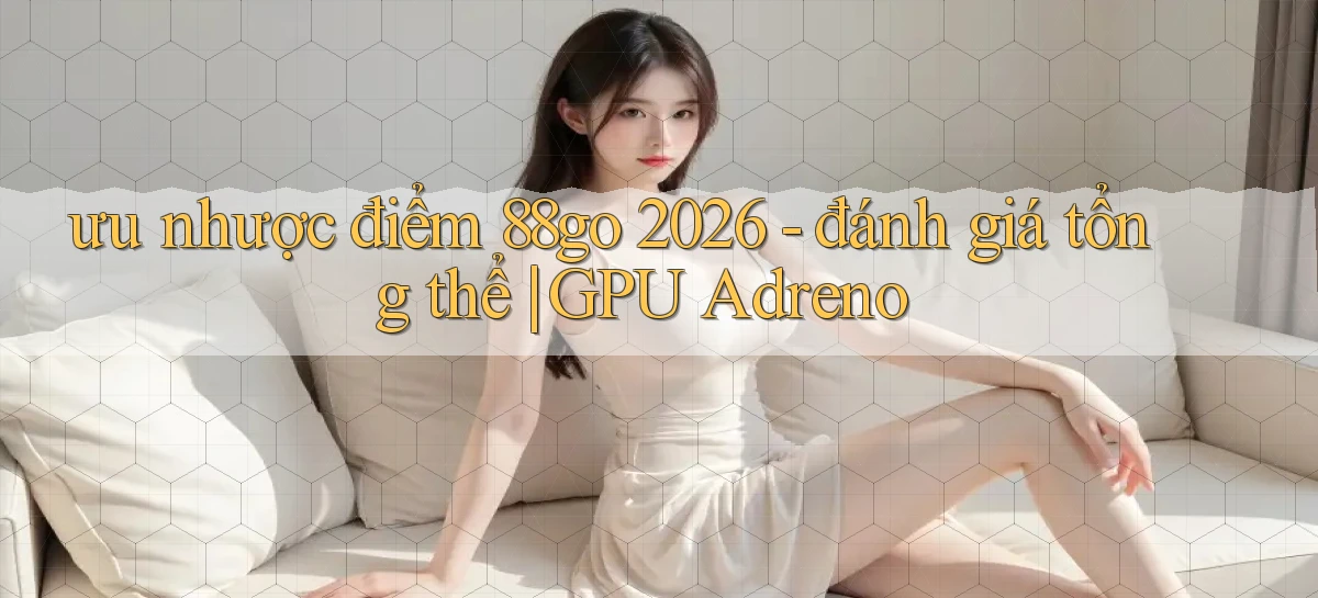 ưu nhược điểm 88go 2026   đánh giá tổng thể GPU Adreno
