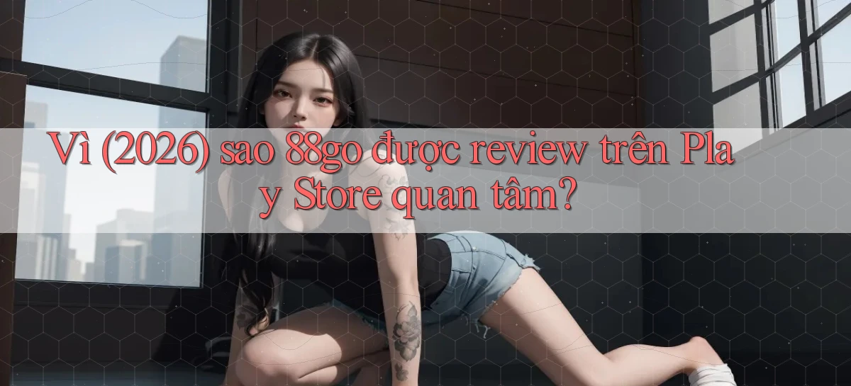 Vì (2026) sao 88go được review trên Play Store quan tâm
