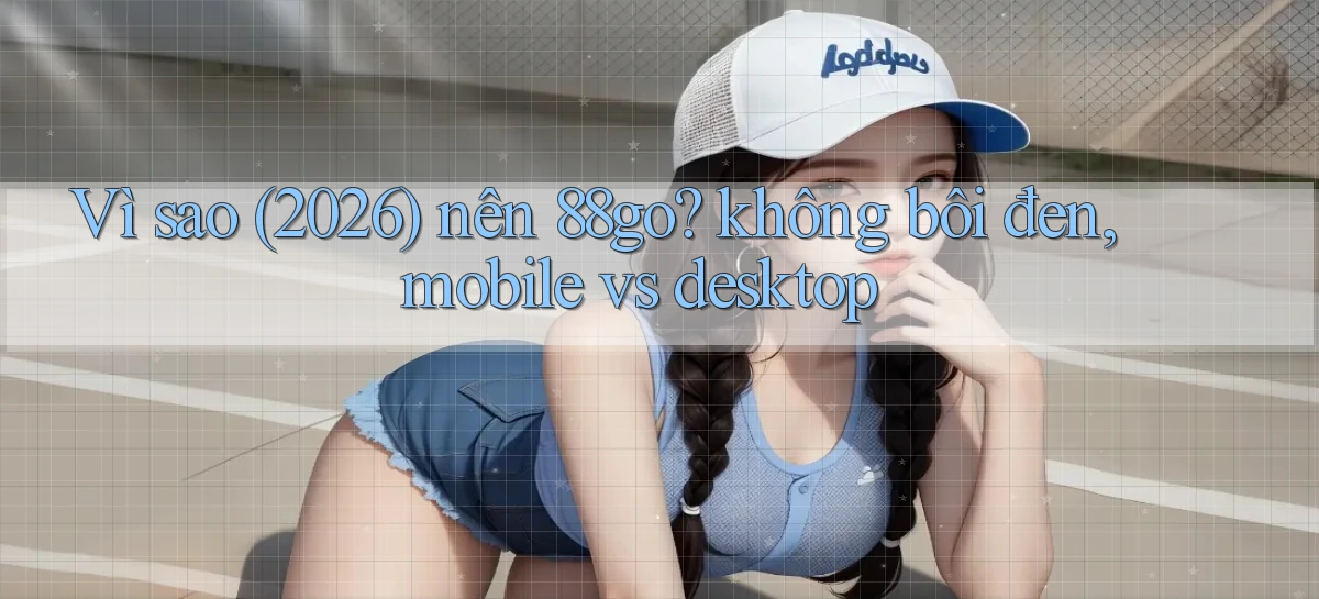 Vì sao (2026) nên 88go không bôi đen, mobile vs desktop