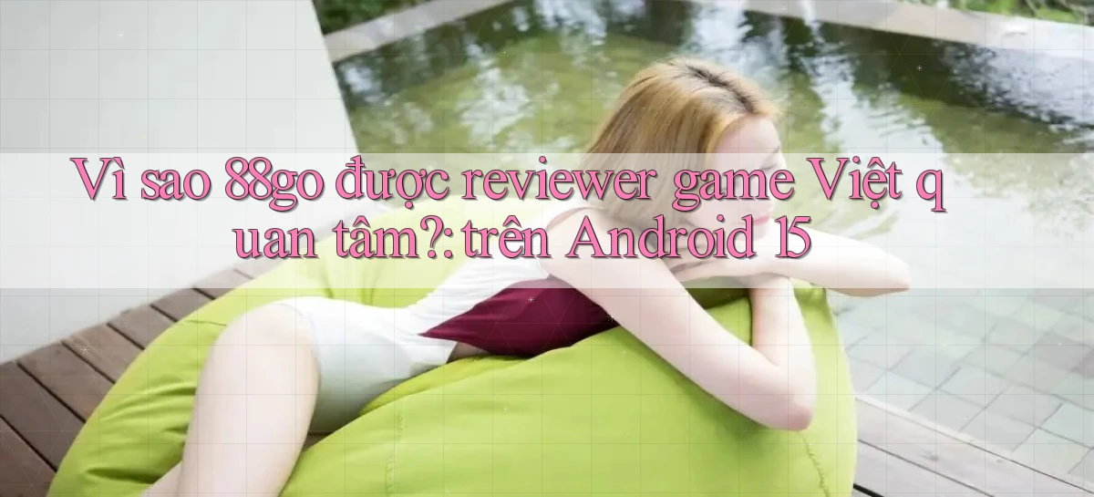 Vì sao 88go được reviewer game Việt quan tâm trên Android 15