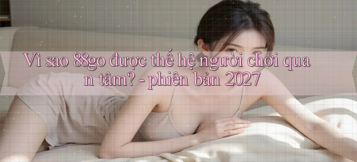 Vì sao 88go được thế hệ người chơi quan tâm   phiên bản 2027