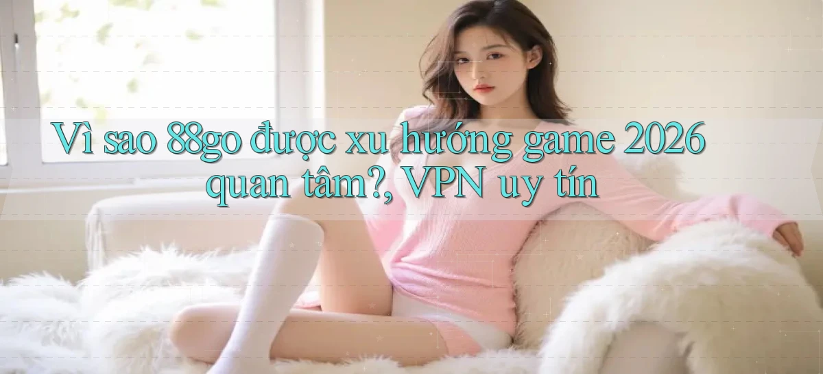 Vì sao 88go được xu hướng game 2026 quan tâm, VPN uy tín