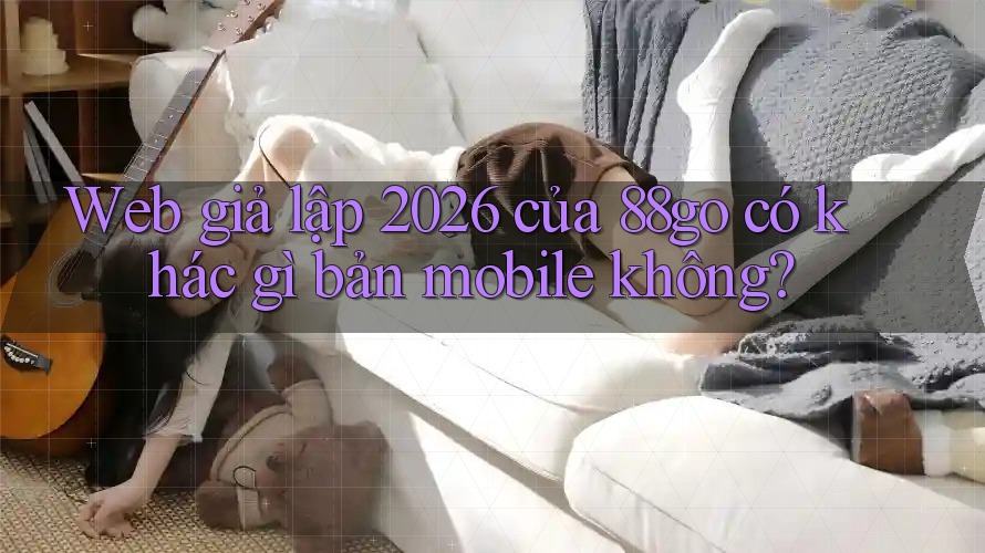 Web giả lập 2026 của 88go có khác gì bản mobile không? Web giả lập 2026 của 88go có khác gì bản mobile không?