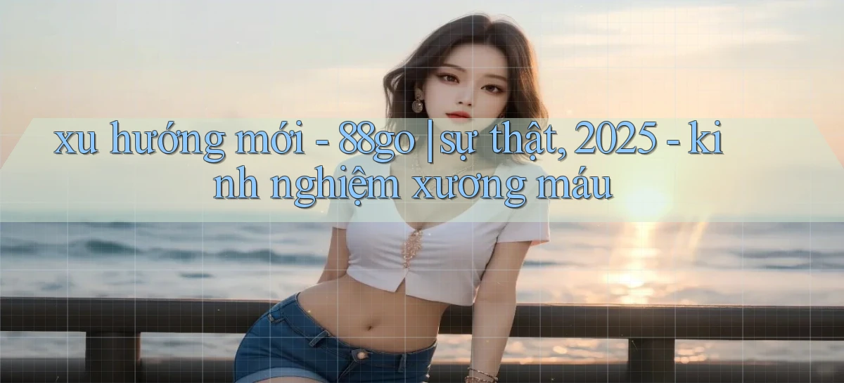 xu hướng mới   88go sự thật, 2025   kinh nghiệm xương máu