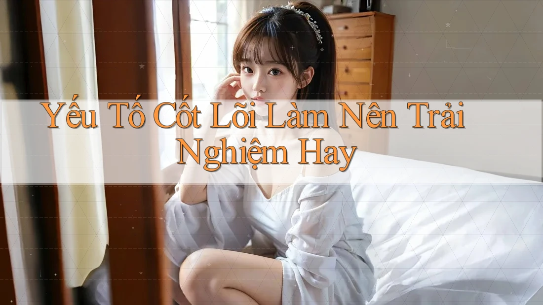 Yếu Tố Cốt Lõi Làm Nên Trải Nghiệm Hay Yếu Tố Cốt Lõi Làm Nên Trải Nghiệm Hay